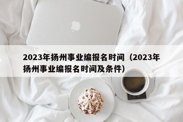 2023年扬州事业编报名时间（2023年扬州事业编报名时间及条件）