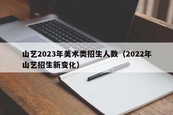 山艺2023年美术类招生人数（2022年山艺招生新变化）