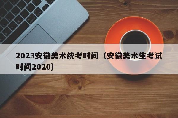 2023安徽美术统考时间（安徽美术生考试时间2020）