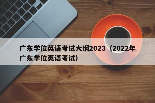 广东学位英语考试大纲2023（2022年广东学位英语考试）