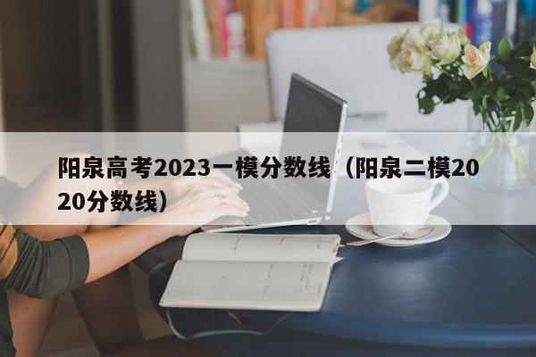 阳泉高考2023一模分数线（阳泉二模2020分数线）
