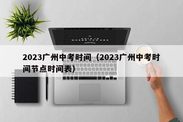 2023广州中考时间（2023广州中考时间节点时间表）