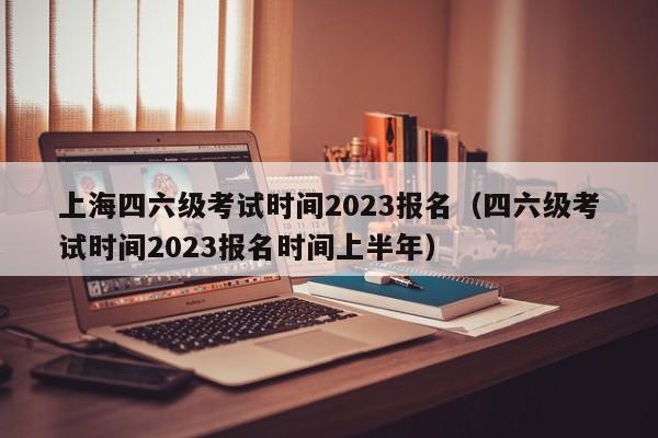 上海四六级考试时间2023报名（四六级考试时间2023报名时间上半年）