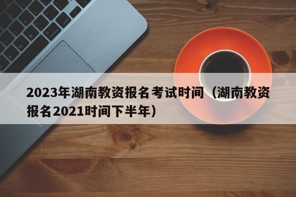 2023年湖南教资报名考试时间（湖南教资报名2021时间下半年）