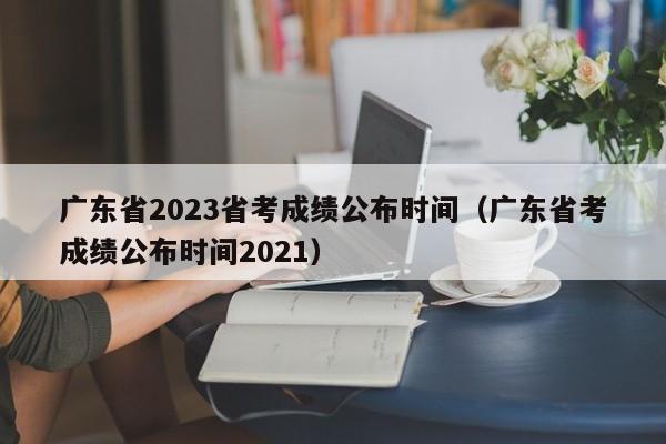 广东省2023省考成绩公布时间（广东省考成绩公布时间2021）