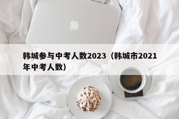韩城参与中考人数2023（韩城市2021年中考人数）