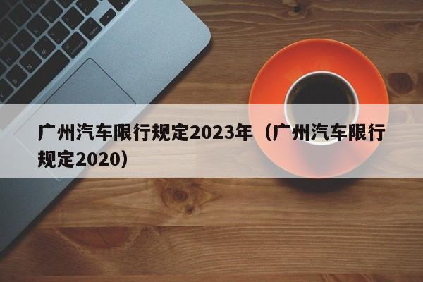 广州汽车限行规定2023年（广州汽车限行规定2020）