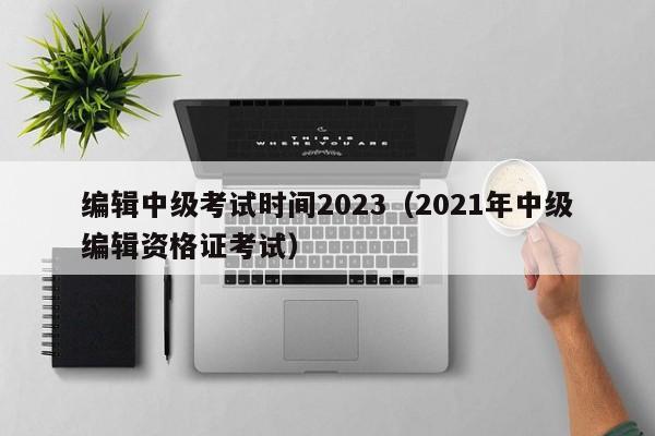 编辑中级考试时间2023（2021年中级编辑资格证考试）